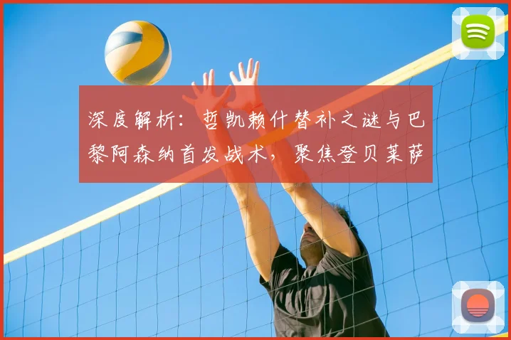 深度解析:哲凯赖什替补之谜与巴黎阿森纳首发战术,聚焦登贝莱萨卡边路对决