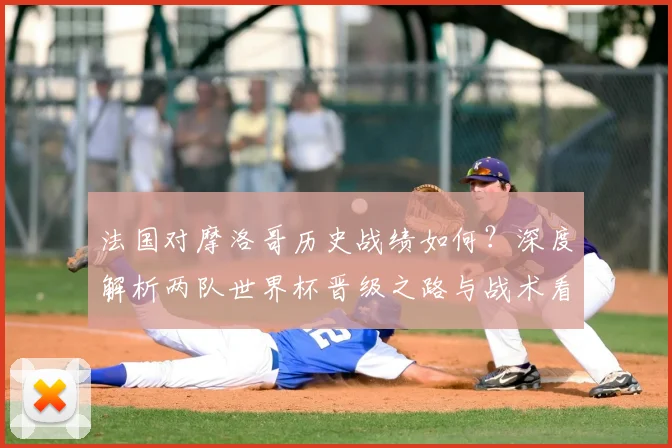 法国对摩洛哥历史战绩如何?深度解析两队世界杯晋级之路与战术看点