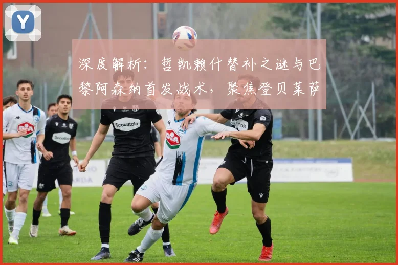 深度解析:哲凯赖什替补之谜与巴黎阿森纳首发战术,聚焦登贝莱萨卡边路对决