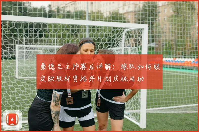 桑德兰主帅赛后详解:球队如何锁定欧联杯资格并计划庆祝活动