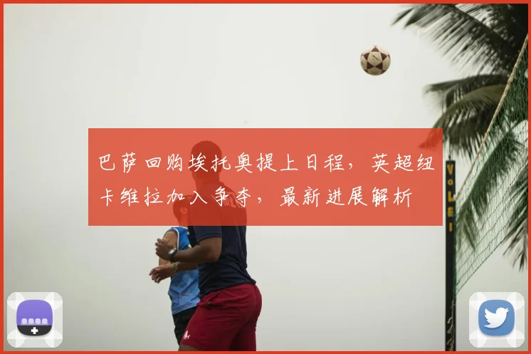 巴萨回购埃托奥提上日程,英超纽卡维拉加入争夺,最新进展解析