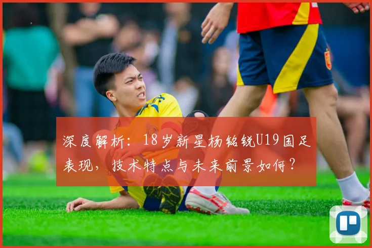 深度解析：18岁新星杨铭锐U19国足表现，技术特点与未来前景如何？