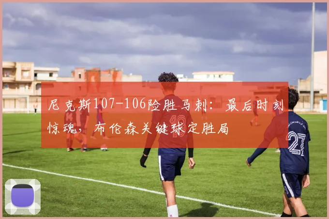 尼克斯107-106险胜马刺：最后时刻惊魂，布伦森关键球定胜局