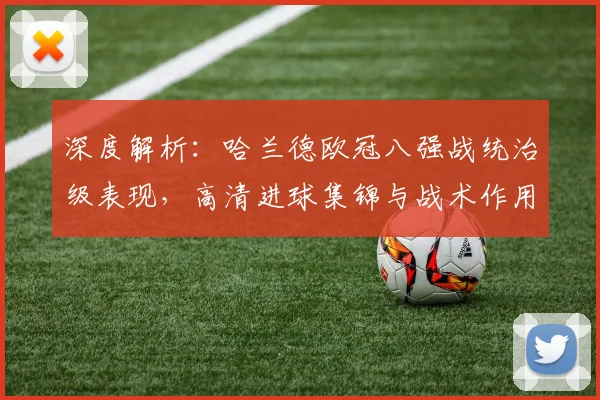深度解析:哈兰德欧冠八强战统治级表现,高清进球集锦与战术作用全回顾