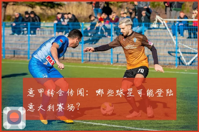 意甲转会传闻:哪些球星可能登陆意大利赛场?