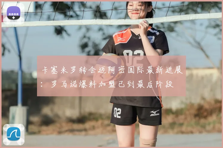 卡塞米罗转会迈阿密国际最新进展：罗马诺爆料加盟已到最后阶段