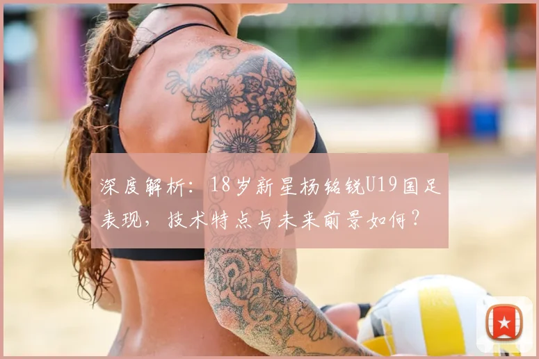 深度解析：18岁新星杨铭锐U19国足表现，技术特点与未来前景如何？