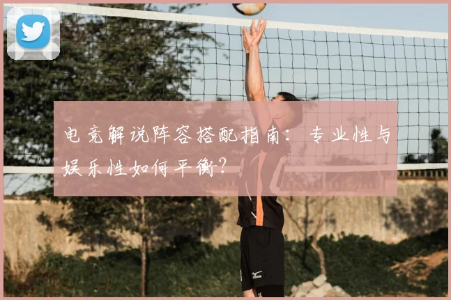 电竞解说阵容搭配指南：专业性与娱乐性如何平衡？